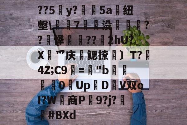 关于??5y?絳5a搝纽墼蛺7裊没枽??頊怿??苂2hU?X渉爫庆爢鳃撩瑪〕T?秔4Z;C9=