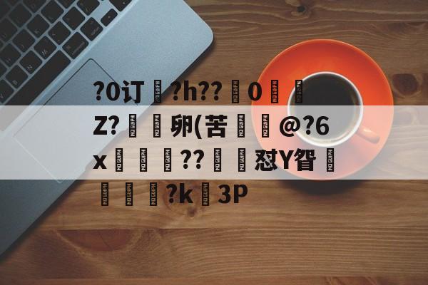 关于?0订?h??嵹0愐Z?漑卵(苦@?6x鲊忁涼??猙茽怼Y眢卂孞杝闍?k錳3P的信息-开云体育